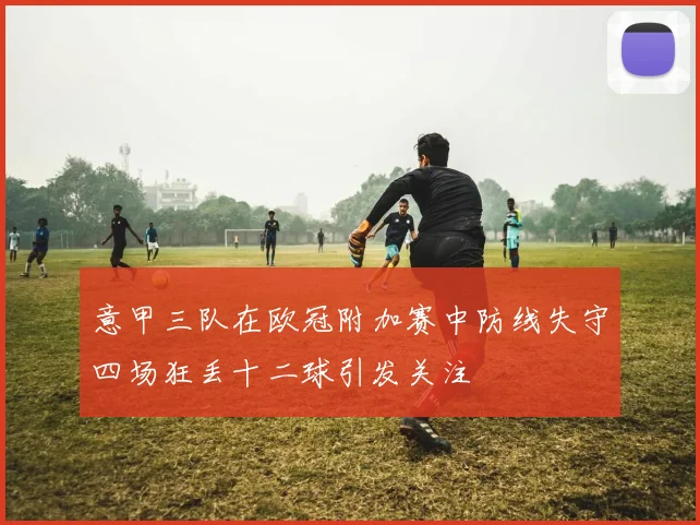 意甲三队在欧冠附加赛中防线失守四场狂丢十二球引发关注