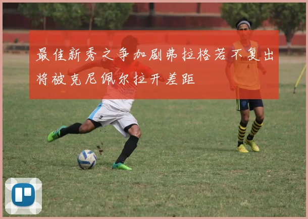 最佳新秀之争加剧弗拉格若不复出将被克尼佩尔拉开差距