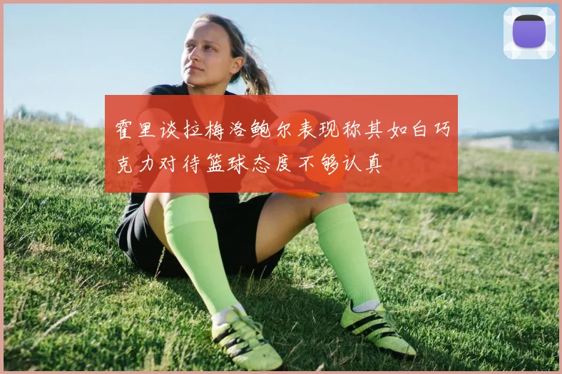 霍里谈拉梅洛鲍尔表现称其如白巧克力对待篮球态度不够认真