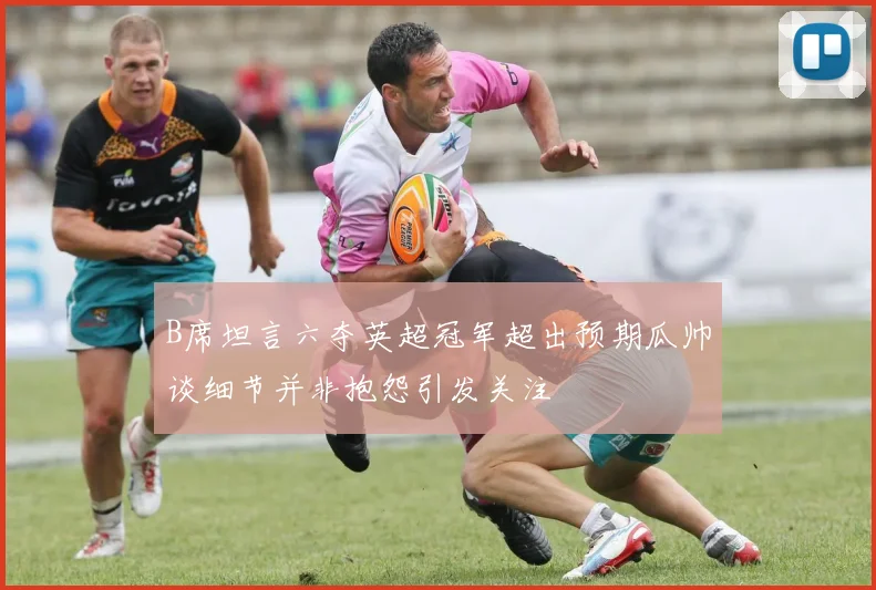 B席坦言六夺英超冠军超出预期瓜帅谈细节并非抱怨引发关注