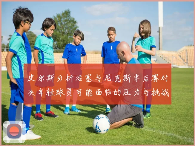 皮尔斯分析活塞与尼克斯季后赛对决年轻球员可能面临的压力与挑战