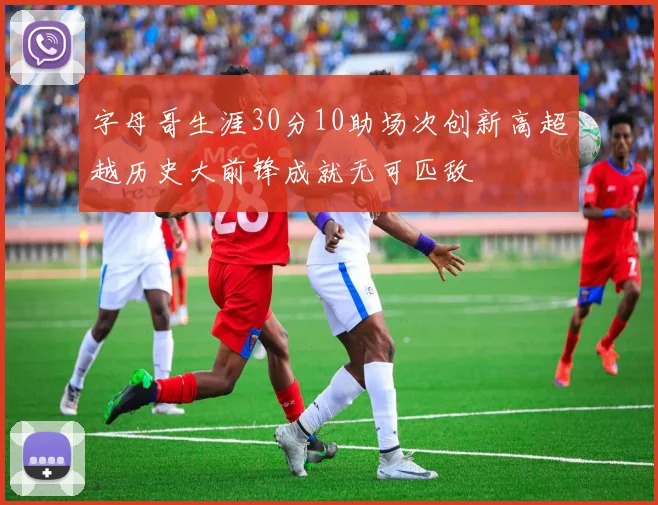 字母哥生涯30分10助场次创新高超越历史大前锋成就无可匹敌