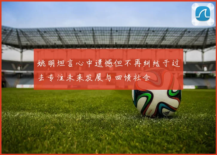 姚明坦言心中遗憾但不再纠结于过去专注未来发展与回馈社会