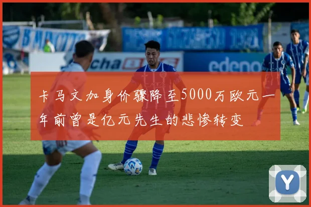 卡马文加身价骤降至5000万欧元一年前曾是亿元先生的悲惨转变