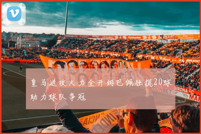皇马进攻火力全开姆巴佩独揽20球助力球队争冠