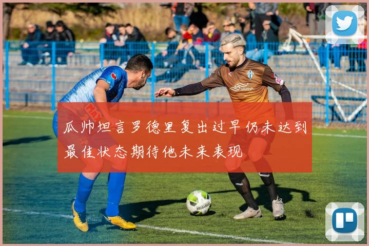 瓜帅坦言罗德里复出过早仍未达到最佳状态期待他未来表现