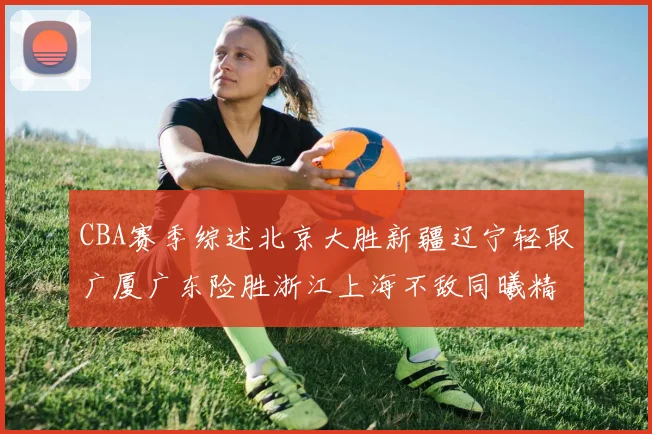 CBA赛季综述北京大胜新疆辽宁轻取广厦广东险胜浙江上海不敌同曦精彩回顾