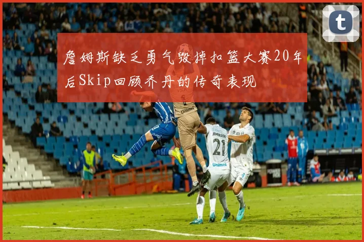 詹姆斯缺乏勇气毁掉扣篮大赛20年后Skip回顾乔丹的传奇表现