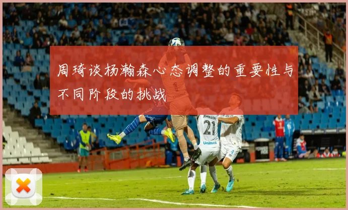 周琦谈杨瀚森心态调整的重要性与不同阶段的挑战