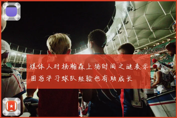 媒体人对杨瀚森上场时间之谜表示困惑学习球队经验也有助成长