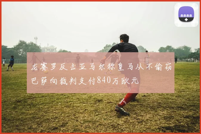 龙赛罗反击亚马尔称皇马从不偷窃巴萨向裁判支付840万欧元
