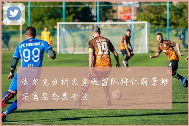 法尔克分析杰克逊留队拜仁前景渺茫高层态度冷淡