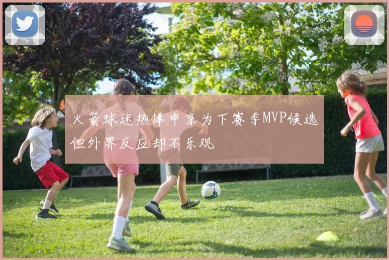 火箭球迷热捧申京为下赛季MVP候选但外界反应却不乐观