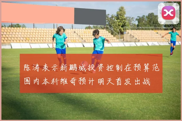 陈涛表示新鹏城投资控制在预算范围内本科维奇预计明天首发出战