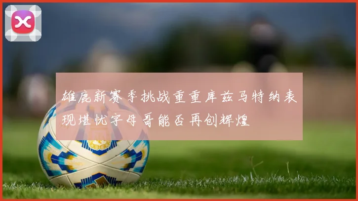 雄鹿新赛季挑战重重库兹马特纳表现堪忧字母哥能否再创辉煌