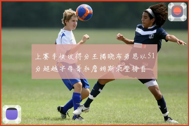 上赛季快攻得分王揭晓布劳恩以51分超越字母哥和詹姆斯荣登榜首