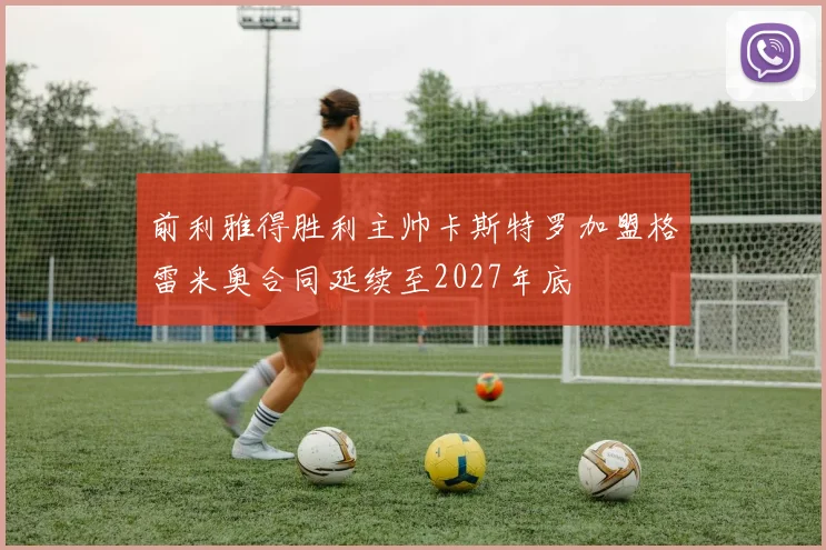 前利雅得胜利主帅卡斯特罗加盟格雷米奥合同延续至2027年底