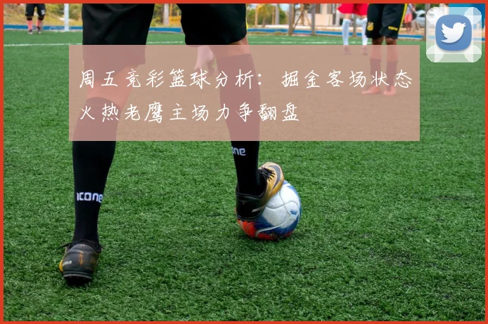 周五竞彩篮球分析：掘金客场状态火热老鹰主场力争翻盘