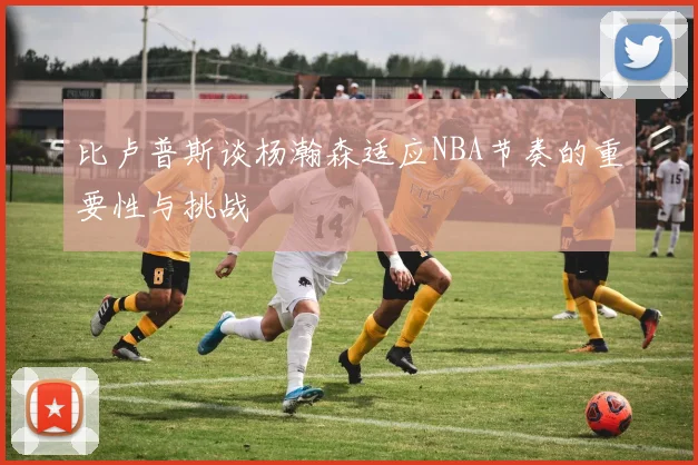 比卢普斯谈杨瀚森适应NBA节奏的重要性与挑战