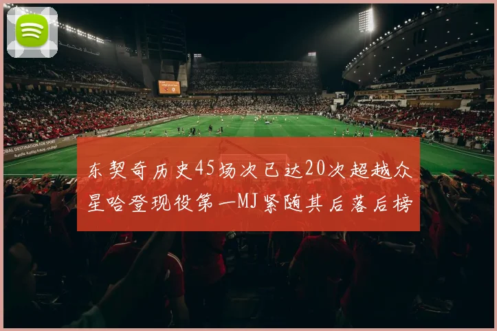 东契奇历史45场次已达20次超越众星哈登现役第一MJ紧随其后落后榜首100场