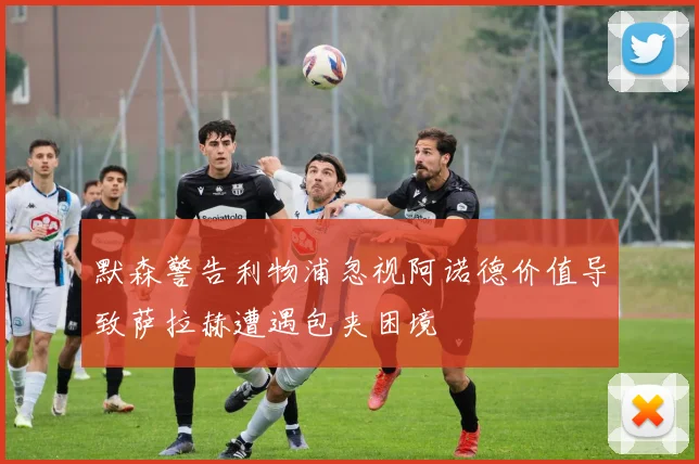 默森警告利物浦忽视阿诺德价值导致萨拉赫遭遇包夹困境