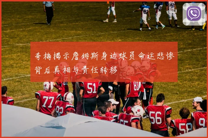 夸梅揭示詹姆斯身边球员命运悲惨背后真相与责任转移