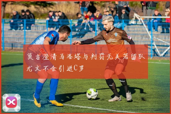 莫吉澄清马洛塔与判罚无关若留队尤文不会引进C罗